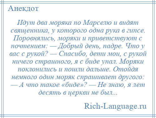 
    Идут два моряка по Марселю и видят священника, у которого одна рука в гипсе. Поровнялись, моряки и приветствуют с почтением: — Добрый день, падре. Что у вас с рукой? — Спасибо, дети мои, с рукой ничего страшного, я с биде упал. Моряки поклонились и пошли дальше. Отойдя немного один моряк спрашивает другого: — А что такое «биде»? — Не знаю, я лет десять в церкви не был...