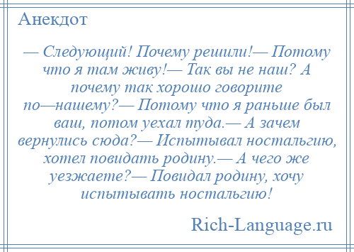 
    — Следующий! Почему решили!— Потому что я там живу!— Так вы не наш? А почему так хорошо говорите по—нашему?— Потому что я раньше был ваш, потом уехал туда.— А зачем вернулись сюда?— Испытывал ностальгию, хотел повидать родину.— А чего же уезжаете?— Повидал родину, хочу испытывать ностальгию!