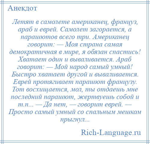 
    Летят в самолете американец, француз, араб и еврей. Самолет загорается, а парашютов всего три. Американец говорит: — Моя страна самая демократичная в мире, я обязан спастись! Хватает один и вываливается. Араб говорит: — Мой народ самый умный! Быстро хватает другой и вываливается. Еврей протягивает парашют французу. Тот восхищается, мол, ты отдаешь мне последний парашют, жертвуешь собой и т.п... — Да нет, — говорит еврей. — Просто самый умный со спальным мешком прыгнул...