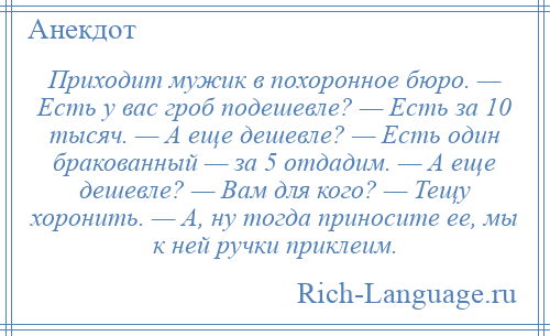 
    Приходит мужик в похоронное бюро. — Есть у вас гроб подешевле? — Есть за 10 тысяч. — А еще дешевле? — Есть один бракованный — за 5 отдадим. — А еще дешевле? — Вам для кого? — Тещу хоронить. — А, ну тогда приносите ее, мы к ней ручки приклеим.