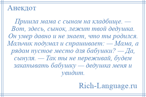 
    Пришла мама с сыном на кладбище. — Вот, здесь, сынок, лежит твой дедушка. Он умер давно и не знает, что ты родился. Мальчик подумал и спрашивает: — Мама, а рядом пустое место для бабушки? — Да, сынуля. — Так ты не переживай, будем закапывать бабушку — дедушка меня и увидит.