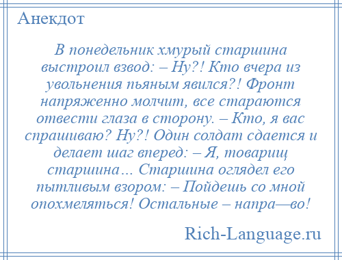
    В понедельник хмурый старшина выстроил взвод: – Ну?! Кто вчера из увольнения пьяным явился?! Фронт напряженно молчит, все стараются отвести глаза в сторону. – Кто, я вас спрашиваю? Ну?! Один солдат сдается и делает шаг вперед: – Я, товарищ старшина… Старшина оглядел его пытливым взором: – Пойдешь со мной опохмеляться! Остальные – напра—во!