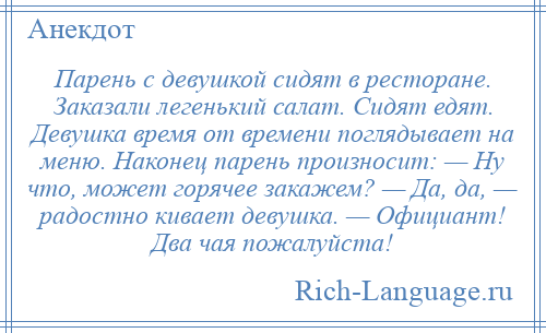 
    Парень с девушкой сидят в ресторане. Заказали легенький салат. Сидят едят. Девушка время от времени поглядывает на меню. Наконец парень произносит: — Ну что, может горячее закажем? — Да, да, — радостно кивает девушка. — Официант! Два чая пожалуйста!