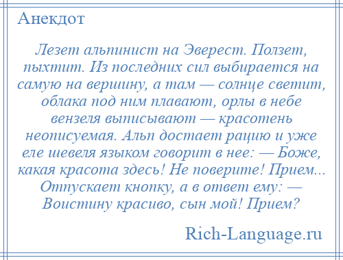 
    Лезет альпинист на Эверест. Ползет, пыхтит. Из последних сил выбирается на самую на вершину, а там — солнце светит, облака под ним плавают, орлы в небе вензеля выписывают — красотень неописуемая. Альп достает рацию и уже еле шевеля языком говорит в нее: — Боже, какая красота здесь! Не поверите! Прием... Отпускает кнопку, а в ответ ему: — Воистину красиво, сын мой! Прием?