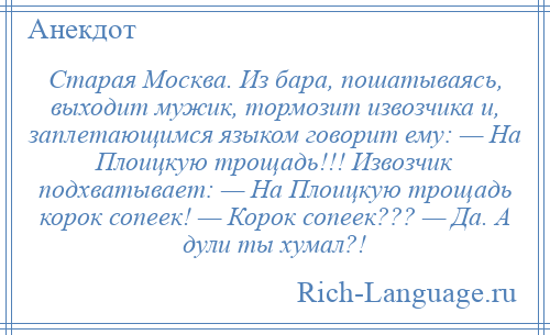 
    Старая Москва. Из бара, пошатываясь, выходит мужик, тормозит извозчика и, заплетающимся языком говорит ему: — На Плоицкую трощадь!!! Извозчик подхватывает: — На Плоицкую трощадь корок сопеек! — Корок сопеек??? — Да. А дули ты хумал?!