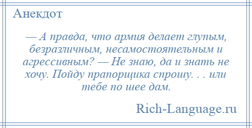 
    — А правда, что армия делает глупым, безразличным, несамостоятельным и агрессивным? — Не знаю, да и знать не хочу. Пойду прапорщика спрошу. . . или тебе по шее дам.