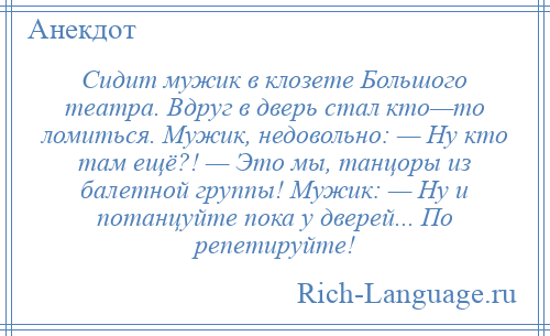 
    Сидит мужик в клозете Большого театра. Вдруг в дверь стал кто—то ломиться. Мужик, недовольно: — Ну кто там ещё?! — Это мы, танцоры из балетной группы! Мужик: — Ну и потанцуйте пока у дверей... По репетируйте!