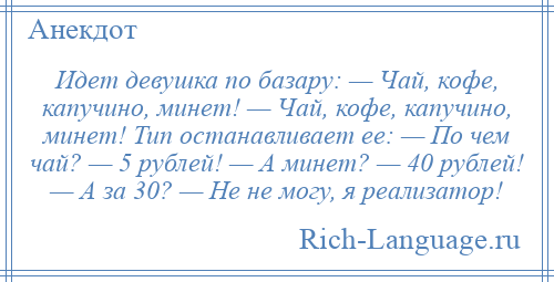 
    Идет девушка по базару: — Чай, кофе, капучино, минет! — Чай, кофе, капучино, минет! Тип останавливает ее: — По чем чай? — 5 рублей! — А минет? — 40 рублей! — А за 30? — Не не могу, я реализатор!