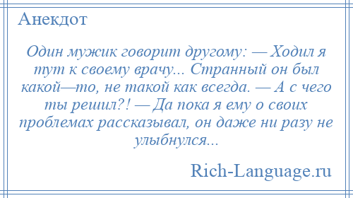 
    Один мужик говорит другому: — Ходил я тут к своему врачу... Странный он был какой—то, не такой как всегда. — А с чего ты решил?! — Да пока я ему о своих проблемах рассказывал, он даже ни разу не улыбнулся...