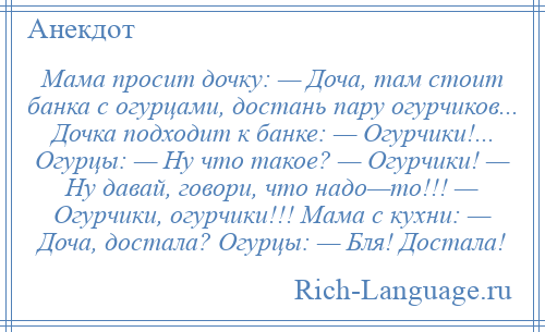 
    Мама просит дочку: — Доча, там стоит банка с огурцами, достань пару огурчиков... Дочка подходит к банке: — Огурчики!... Огурцы: — Ну что такое? — Огурчики! — Ну давай, говори, что надо—то!!! — Огурчики, огурчики!!! Мама с кухни: — Доча, достала? Огурцы: — Бля! Достала!