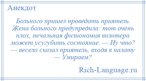 
    Больного пришел проведать приятель. Жена больного предупредила: тот очень плох, печальная физиономия визитера может усугубить состояние. — Ну что? — весело сказал приятель, входя в палату — Умираем?
