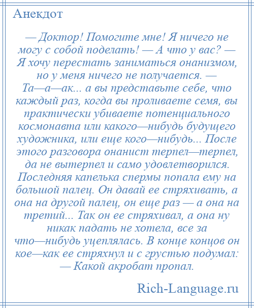 
    — Доктор! Помогите мне! Я ничего не могу с собой поделать! — А что у вас? — Я хочу перестать заниматься онанизмом, но у меня ничего не получается. — Та—а—ак... а вы представьте себе, что каждый раз, когда вы проливаете семя, вы практически убиваете потенциального космонавта или какого—нибудь будущего художника, или еще кого—нибудь... После этого разговора онанист терпел—терпел, да не вытерпел и само удовлетворился. Последняя капелька спермы попала ему на большой палец. Он давай ее стряхивать, а она на другой палец, он еще раз — а она на третий... Так он ее стряхивал, а она ну никак падать не хотела, все за что—нибудь уцеплялась. В конце концов он кое—как ее стряхнул и с грустью подумал: — Какой акробат пропал.