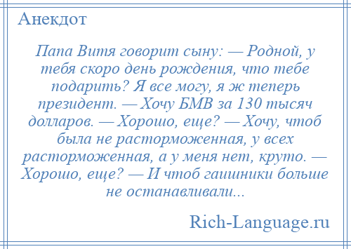 
    Папа Витя говорит сыну: — Родной, у тебя скоро день рождения, что тебе подарить? Я все могу, я ж теперь президент. — Хочу БМВ за 130 тысяч долларов. — Хорошо, еще? — Хочу, чтоб была не расторможенная, у всех расторможенная, а у меня нет, круто. — Хорошо, еще? — И чтоб гаишники больше не останавливали...