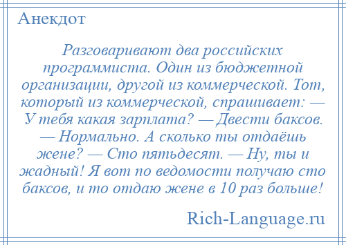 
    Разговаривают два российских программиста. Один из бюджетной организации, другой из коммерческой. Тот, который из коммерческой, спрашивает: — У тебя какая зарплата? — Двести баксов. — Нормально. А сколько ты отдаёшь жене? — Сто пятьдесят. — Ну, ты и жадный! Я вот по ведомости получаю сто баксов, и то отдаю жене в 10 раз больше!