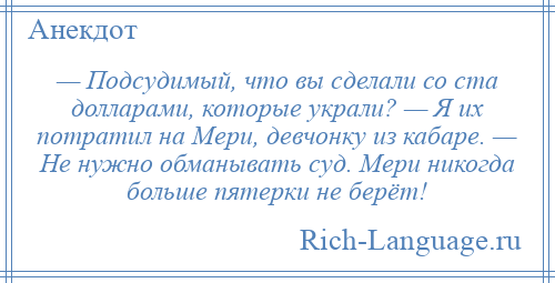 
    — Подсудимый, что вы сделали со ста долларами, которые украли? — Я их потратил на Мери, девчонку из кабаре. — Не нужно обманывать суд. Мери никогда больше пятерки не берёт!