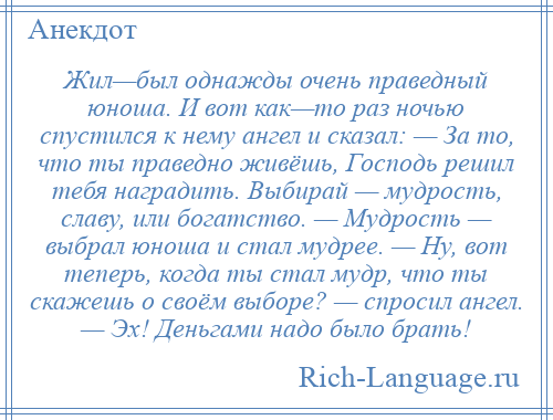 
    Жил—был однажды очень праведный юноша. И вот как—то раз ночью спустился к нему ангел и сказал: — За то, что ты праведно живёшь, Господь решил тебя наградить. Выбирай — мудрость, славу, или богатство. — Мудрость — выбрал юноша и стал мудрее. — Ну, вот теперь, когда ты стал мудр, что ты скажешь о своём выборе? — спросил ангел. — Эх! Деньгами надо было брать!