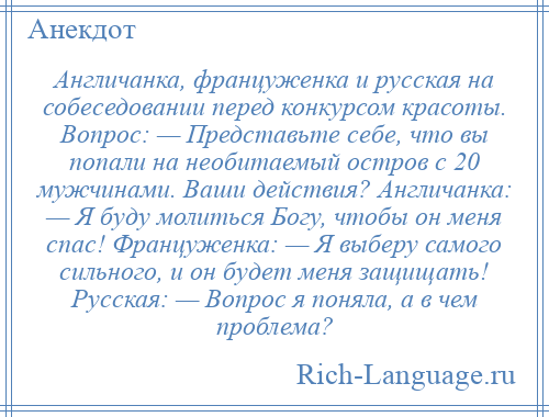 
    Англичанка, француженка и русская на собеседовании перед конкурсом красоты. Вопрос: — Представьте себе, что вы попали на необитаемый остров с 20 мужчинами. Ваши действия? Англичанка: — Я буду молиться Богу, чтобы он меня спас! Француженка: — Я выберу самого сильного, и он будет меня защищать! Русская: — Вопрос я поняла, а в чем проблема?