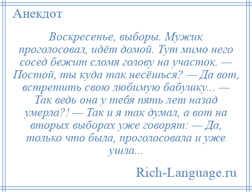 
    Воскресенье, выборы. Мужик проголосовал, идёт домой. Тут мимо него сосед бежит сломя голову на участок. — Постой, ты куда так несёшься? — Да вот, встретить свою любимую бабушку... — Так ведь она у тебя пять лет назад умерла?! — Так и я так думал, а вот на вторых выборах уже говорят: — Да, только что была, проголосовала и уже ушла...