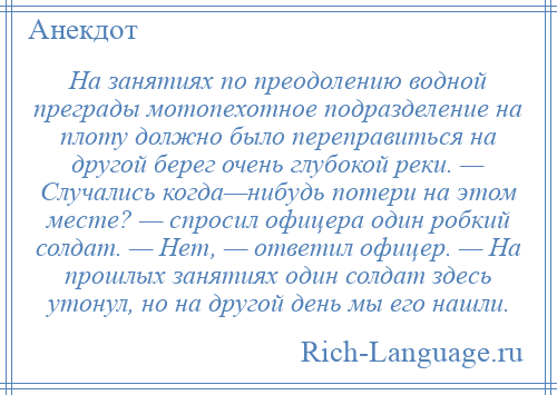 
    На занятиях по преодолению водной преграды мотопехотное подразделение на плоту должно было переправиться на другой берег очень глубокой реки. — Случались когда—нибудь потери на этом месте? — спросил офицера один робкий солдат. — Нет, — ответил офицер. — На прошлых занятиях один солдат здесь утонул, но на другой день мы его нашли.