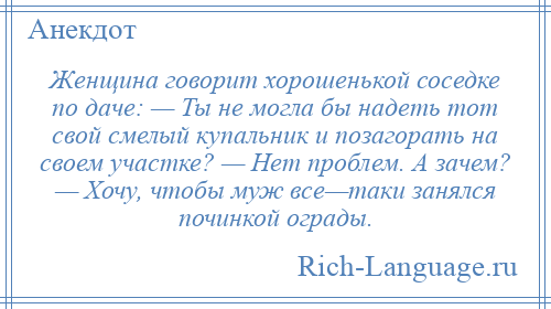 
    Женщина говорит хорошенькой соседке по даче: — Ты не могла бы надеть тот свой смелый купальник и позагорать на своем участке? — Нет проблем. А зачем? — Хочу, чтобы муж все—таки занялся починкой ограды.