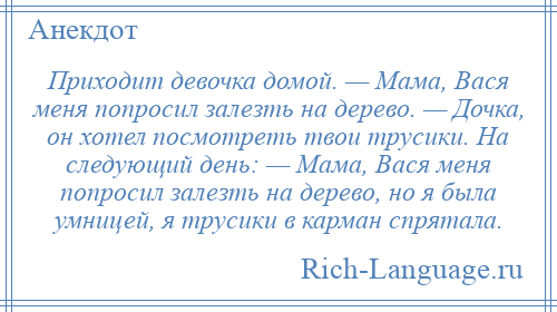 
    Приходит девочка домой. — Мама, Вася меня попросил залезть на дерево. — Дочка, он хотел посмотреть твои трусики. На следующий день: — Мама, Вася меня попросил залезть на дерево, но я была умницей, я трусики в карман спрятала.