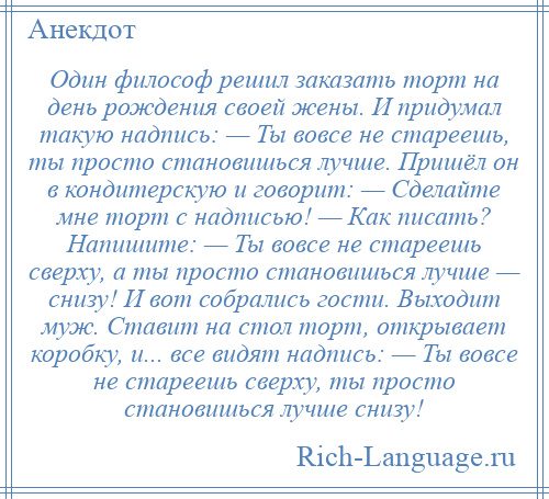 
    Один философ решил заказать торт на день рождения своей жены. И придумал такую надпись: — Ты вовсе не стареешь, ты просто становишься лучше. Пришёл он в кондитерскую и говорит: — Сделайте мне торт с надписью! — Как писать? Напишите: — Ты вовсе не стареешь сверху, а ты просто становишься лучше — снизу! И вот собрались гости. Выходит муж. Ставит на стол торт, открывает коробку, и... все видят надпись: — Ты вовсе не стареешь сверху, ты просто становишься лучше снизу!