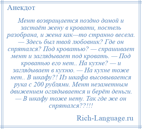 
    Мент возвращается поздно домой и застаёт жену в кровати, постель разобрана, и жена как—то странно весела. — Здесь был твой любовник? Где он спрятался? Под кроватью? — спрашивает мент и заглядывает под кровать. — Под кроватью его нет.. На кухне? — и заглядывает в кухню. — На кухне тоже нет.. В шкафу?! Из шкафа высовывается рука с 200 рублями. Мент незаметным движением оглядывается и берёт деньги. — В шкафу тоже нету. Так где же он спрятался??!!!