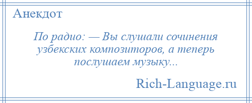 
    По радио: — Вы слушали сочинения узбекских композиторов, а теперь послушаем музыку...
