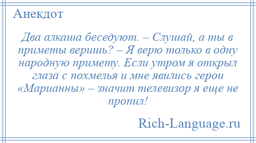 
    Два алкаша беседуют. – Слушай, а ты в приметы веришь? – Я верю только в одну народную примету. Если утром я открыл глаза с похмелья и мне явились герои «Марианны» – значит телевизор я еще не пропил!