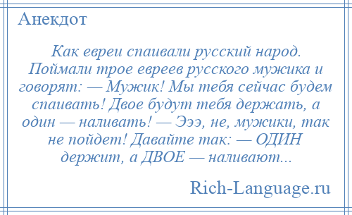 
    Как евреи спаивали русский народ. Поймали трое евреев русского мужика и говорят: — Мужик! Мы тебя сейчас будем спаивать! Двое будут тебя держать, а один — наливать! — Эээ, не, мужики, так не пойдет! Давайте так: — ОДИН держит, а ДВОЕ — наливают...