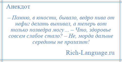 
    – Помню, в юности, бывало, ведро пива от нефиг делать выпивал, а теперь вот только полведра могу… – Что, здоровье совсем слабое стало? – Не, морда дальше середины не пролазит!