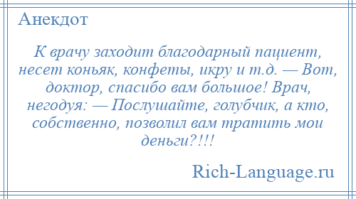 
    К врачу заходит благодарный пациент, несет коньяк, конфеты, икру и т.д. — Вот, доктор, спасибо вам большое! Врач, негодуя: — Послушайте, голубчик, а кто, собственно, позволил вам тратить мои деньги?!!!