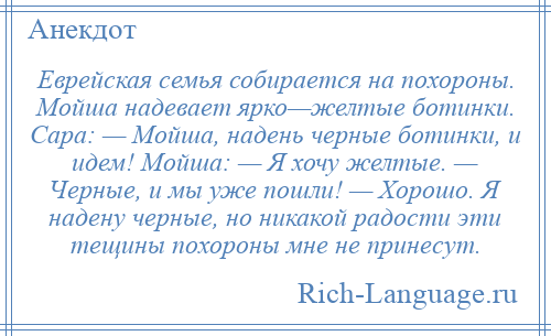 
    Еврейская семья собирается на похороны. Мойша надевает ярко—желтые ботинки. Сара: — Мойша, надень черные ботинки, и идем! Мойша: — Я хочу желтые. — Черные, и мы уже пошли! — Хорошо. Я надену черные, но никакой радости эти тещины похороны мне не принесут.