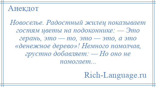 
    Новоселье. Радостный жилец показывает гостям цветы на подоконнике: — Это герань, это — то, это — это, а это «денежное дерево»! Немного помолчав, грустно добавляет: — Но оно не помогает...