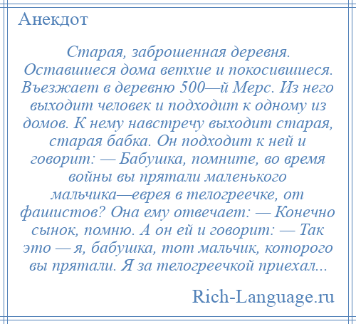 
    Старая, заброшенная деревня. Оставшиеся дома ветхие и покосившиеся. Въезжает в деревню 500—й Мерс. Из него выходит человек и подходит к одному из домов. К нему навстречу выходит старая, старая бабка. Он подходит к ней и говорит: — Бабушка, помните, во время войны вы прятали маленького мальчика—еврея в телогреечке, от фашистов? Она ему отвечает: — Конечно сынок, помню. А он ей и говорит: — Так это — я, бабушка, тот мальчик, которого вы прятали. Я за телогреечкой приехал...