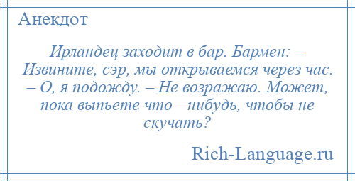 
    Ирландец заходит в бар. Бармен: – Извините, сэр, мы открываемся через час. – О, я подожду. – Не возражаю. Может, пока выпьете что—нибудь, чтобы не скучать?