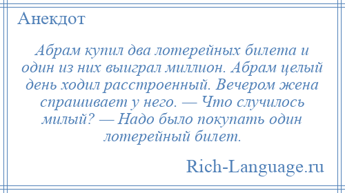 
    Абрам купил два лотерейных билета и один из них выиграл миллион. Абрам целый день ходил расстроенный. Вечером жена спрашивает у него. — Что случилось милый? — Надо было покупать один лотерейный билет.
