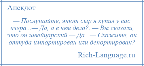 
    — Послушайте, этот сыр я купил у вас вчера...— Да, а в чем дело?..— Вы сказали, что он швейцарский.— Да...— Скажите, он оттуда импортирован или депортирован?