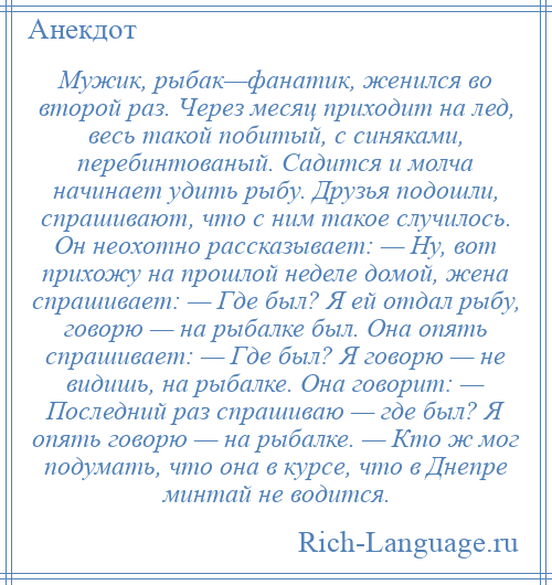 
    Мужик, рыбак—фанатик, женился во второй раз. Через месяц приходит на лед, весь такой побитый, с синяками, перебинтованый. Садится и молча начинает удить рыбу. Друзья подошли, спрашивают, что с ним такое случилось. Он неохотно рассказывает: — Ну, вот прихожу на прошлой неделе домой, жена спрашивает: — Где был? Я ей отдал рыбу, говорю — на рыбалке был. Она опять спрашивает: — Где был? Я говорю — не видишь, на рыбалке. Она говорит: — Последний раз спрашиваю — где был? Я опять говорю — на рыбалке. — Кто ж мог подумать, что она в курсе, что в Днепре минтай не водится.