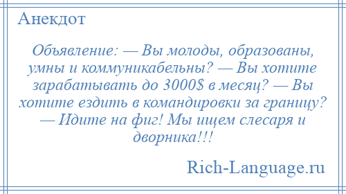 
    Объявление: — Вы молоды, образованы, умны и коммуникабельны? — Вы хотите зарабатывать до 3000$ в месяц? — Вы хотите ездить в командировки за границу? — Идите на фиг! Мы ищем слесаря и дворника!!!