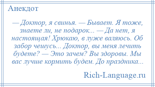 
    — Доктор, я свинья. — Бывает. Я тоже, знаете ли, не подарок... — Да нет, я настоящая! Хрюкаю, в луже валяюсь. Об забор чешусь... Доктор, вы меня лечить будете? — Это зачем? Вы здоровы. Мы вас лучше кормить будем. До праздника...