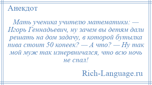 
    Мать ученика учителю математики: — Игорь Геннадьевич, ну зачем вы детям дали решать на дом задачу, в которой бутылка пива стоит 50 копеек? — А что? — Ну так мой муж так изнервничался, что всю ночь не спал!