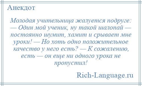 
    Молодая учительница жалуется подруге: — Один мой ученик, ну такой шалопай — постоянно шумит, хамит и срывает мне уроки! — Но хоть одно положительное качество у него есть? — К сожалению, есть — он еще ни одного урока не пропустил!