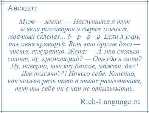 
    Муж — жене: — Наслушался я тут всяких разговоров о сырых могилах, мрачных склепах... б—р—р—р. Если я умру, ты меня кремируй. Вот это другое дело — чисто, аккуратно. Жена: — А это сколько стоит, ну, крематорий? — Откуда я знаю? Ну, наверно, тысячу баксов, может, две? — Две тысячи??! Ничего себе. Конечно, как только речь идет о твоих развлечениях, тут ты себе ни в чем не отказываешь.