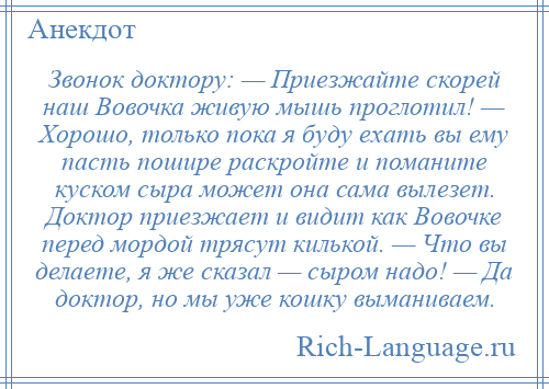 
    Звонок доктору: — Приезжайте скорей наш Вовочка живую мышь проглотил! — Хорошо, только пока я буду ехать вы ему пасть пошире раскройте и поманите куском сыра может она сама вылезет. Доктор приезжает и видит как Вовочке перед мордой трясут килькой. — Что вы делаете, я же сказал — сыром надо! — Да доктор, но мы уже кошку выманиваем.