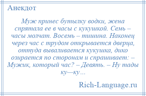 
    Муж принес бутылку водки, жена спрятала ее в часы с кукушкой. Семь – часы молчат. Восемь – тишина. Наконец через час с трудом открывается дверца, оттуда вываливается кукушка, дико озирается по сторонам и спрашивает: – Мужик, который час? – Девять. – Ну тады ку—ку…