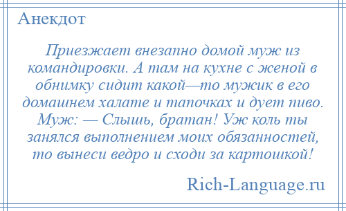 
    Приезжает внезапно домой муж из командировки. А там на кухне с женой в обнимку сидит какой—то мужик в его домашнем халате и тапочках и дует пиво. Муж: — Слышь, братан! Уж коль ты занялся выполнением моих обязанностей, то вынеси ведро и сходи за картошкой!