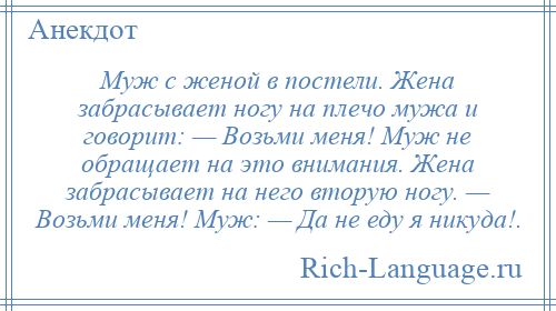 
    Муж с женой в постели. Жена забрасывает ногу на плечо мужа и говорит: — Возьми меня! Муж не обращает на это внимания. Жена забрасывает на него вторую ногу. — Возьми меня! Муж: — Да не еду я никуда!.