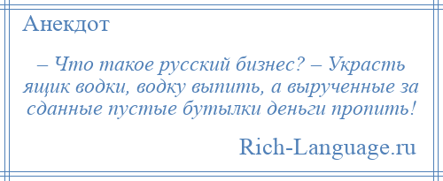 
    – Что такое русский бизнес? – Украсть ящик водки, водку выпить, а вырученные за сданные пустые бутылки деньги пропить!