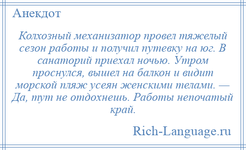 
    Колхозный механизатор провел тяжелый сезон работы и получил путевку на юг. В санаторий приехал ночью. Утром проснулся, вышел на балкон и видит морской пляж усеян женскими телами. — Да, тут не отдохнешь. Работы непочатый край.